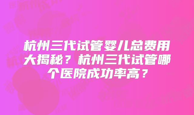 杭州三代试管婴儿总费用大揭秘?杭州三代试管哪个医院成功率高?