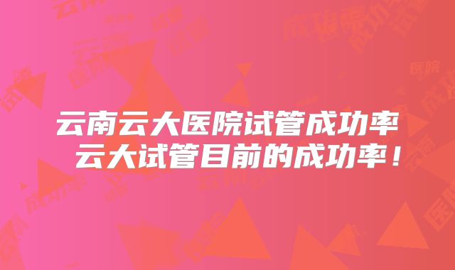 云南云大医院试管成功率 云大试管目前的成功率！