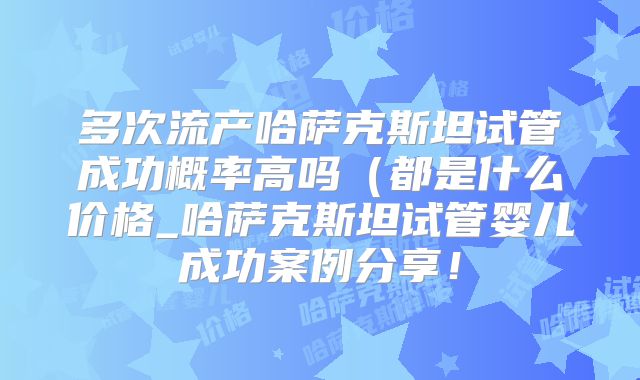 多次流产哈萨克斯坦试管成功概率高吗（都是什么价格_哈萨克斯坦试管婴儿成功案例分享！