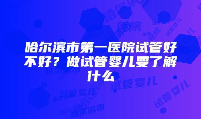 哈尔滨市第一医院试管好不好?做试管婴儿要了解什么