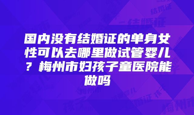 国内没有结婚证的单身女性可以去哪里做试管婴儿？梅州市妇孩子童医院能做吗