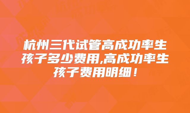 杭州三代试管高成功率生孩子多少费用,高成功率生孩子费用明细！
