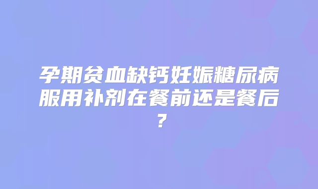 孕期贫血缺钙妊娠糖尿病服用补剂在餐前还是餐后?