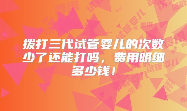 拨打三代试管婴儿的次数少了还能打吗，费用明细多少钱！