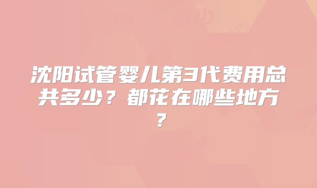 沈阳试管婴儿第3代费用总共多少?都花在哪些地方?