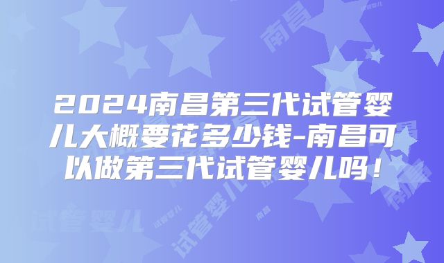 2024南昌第三代试管婴儿大概要花多少钱-南昌可以做第三代试管婴儿吗！