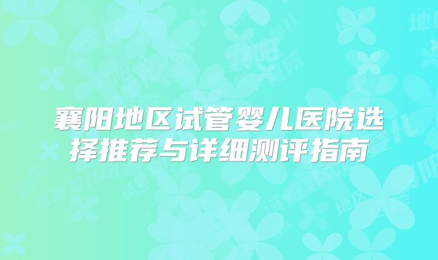 襄阳地区试管婴儿医院选择推荐与详细测评指南