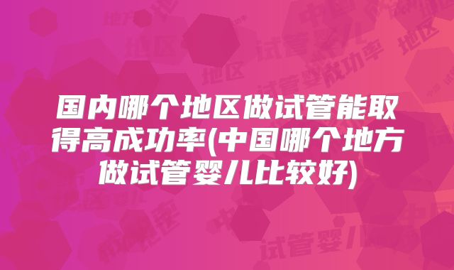国内哪个地区做试管能取得高成功率(中国哪个地方做试管婴儿比较好)