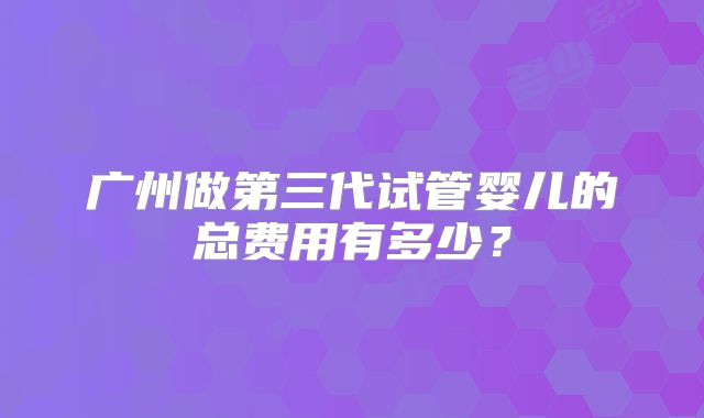 广州做第三代试管婴儿的总费用有多少?