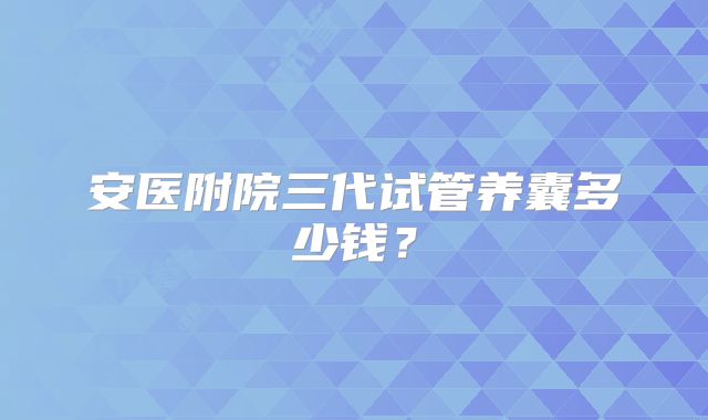 安医附院三代试管养囊多少钱？