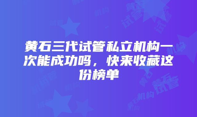 黄石三代试管私立机构一次能成功吗,快来收藏这份榜单