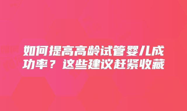 如何提高高龄试管婴儿成功率?这些建议赶紧收藏