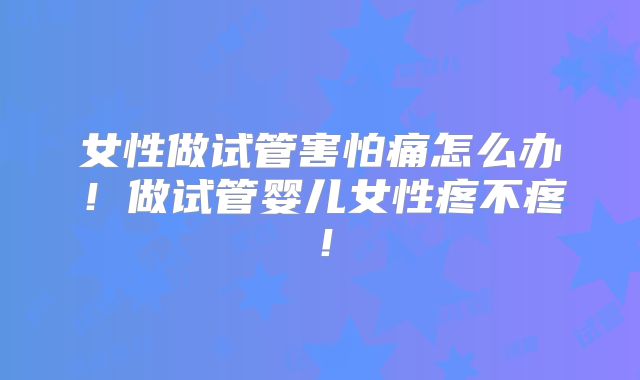 女性做试管害怕痛怎么办!做试管婴儿女性疼不疼!