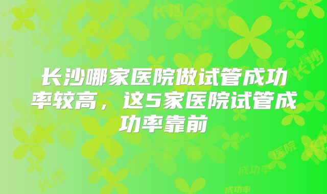 长沙哪家医院做试管成功率较高，这5家医院试管成功率靠前