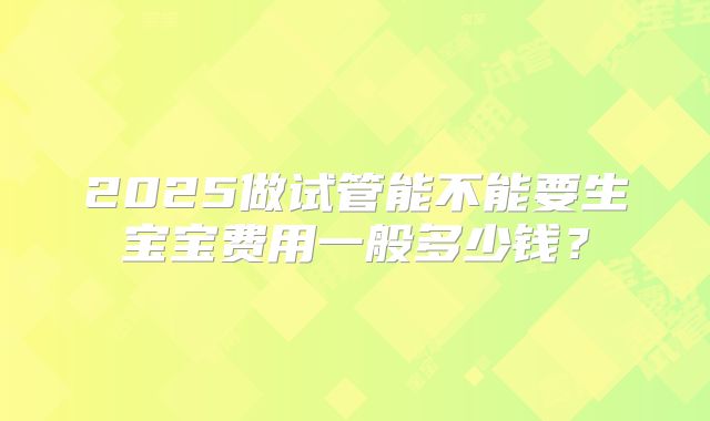 2025做试管能不能要生宝宝费用一般多少钱？