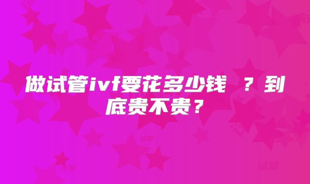 做试管ivf要花多少钱 ？到底贵不贵？