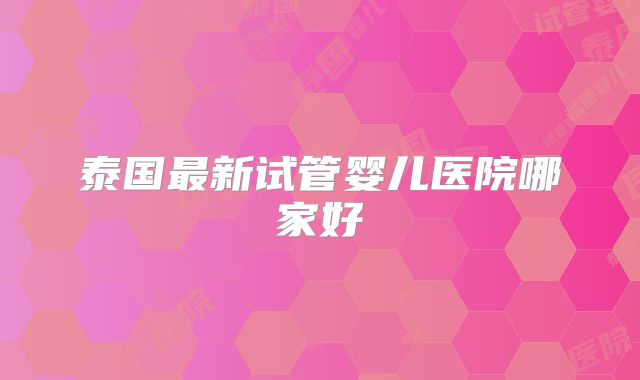 泰国最新试管婴儿医院哪家好