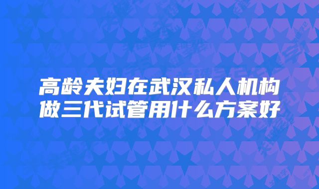 高龄夫妇在武汉私人机构做三代试管用什么方案好