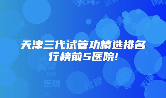 天津三代试管功精选排名行榜前5医院!