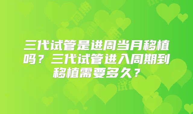 三代试管是进周当月移植吗？三代试管进入周期到移植需要多久？