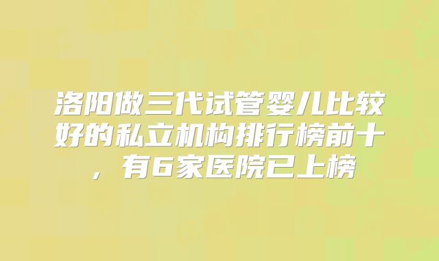 洛阳做三代试管婴儿比较好的私立机构排行榜前十,有6家医院已上榜