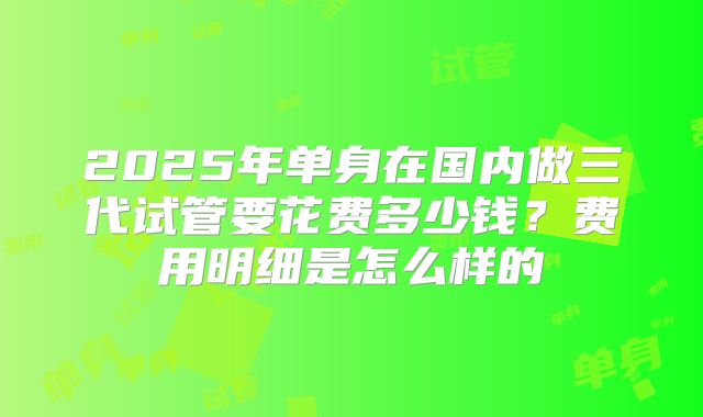 2025年单身在国内做三代试管要花费多少钱？费用明细是怎么样的