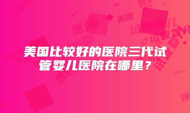 美国比较好的医院三代试管婴儿医院在哪里？