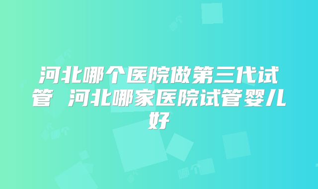 河北哪个医院做第三代试管 河北哪家医院试管婴儿好