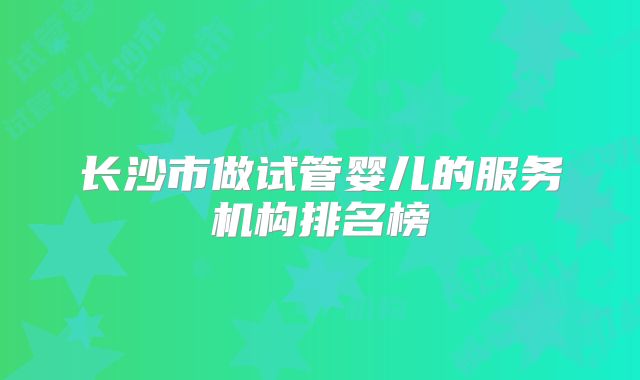 长沙市做试管婴儿的服务机构排名榜