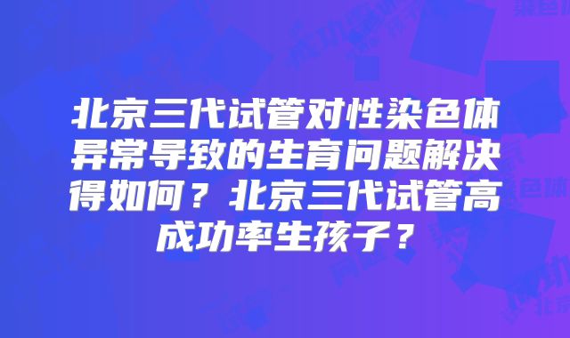 北京三代试管对性染色体异常导致的生育问题解决得如何？北京三代试管高成功率生孩子？