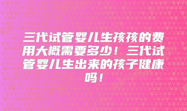三代试管婴儿生孩孩的费用大概需要多少！三代试管婴儿生出来的孩子健康吗！