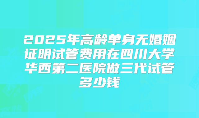 2025年高龄单身无婚姻证明试管费用在四川大学华西第二医院做三代试管多少钱