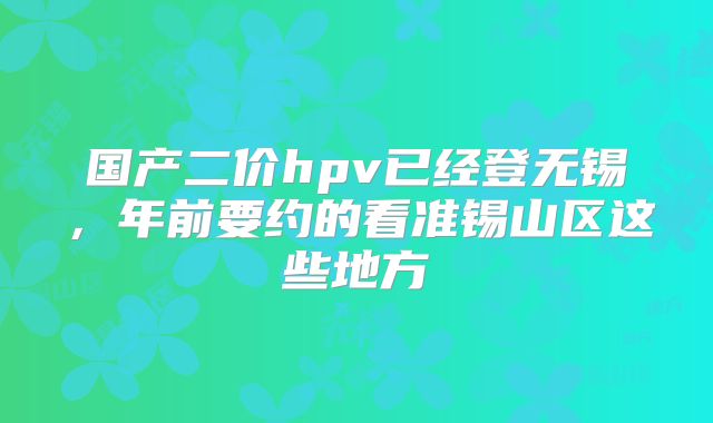 国产二价hpv已经登无锡，年前要约的看准锡山区这些地方