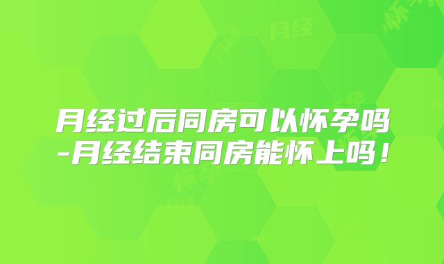 月经过后同房可以怀孕吗-月经结束同房能怀上吗！