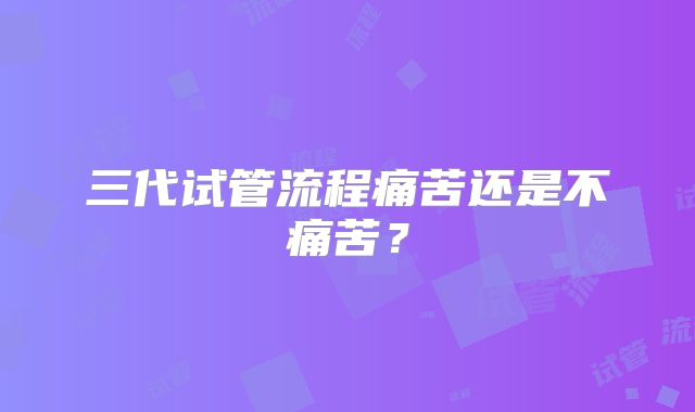 三代试管流程痛苦还是不痛苦？