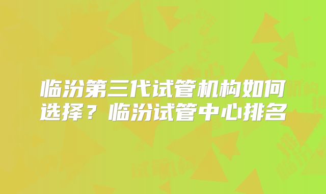 临汾第三代试管机构如何选择?临汾试管中心排名