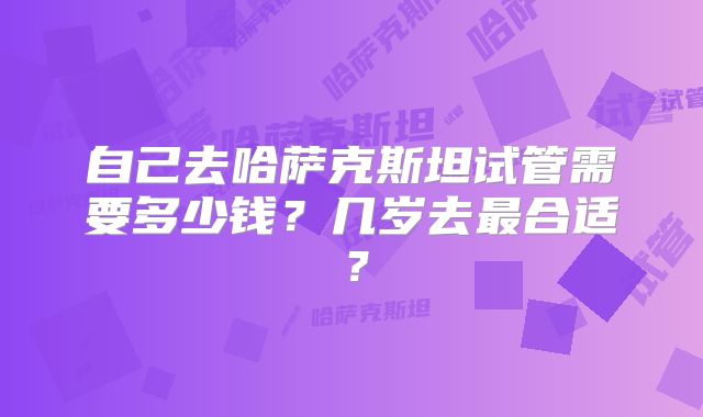 自己去哈萨克斯坦试管需要多少钱？几岁去最合适？