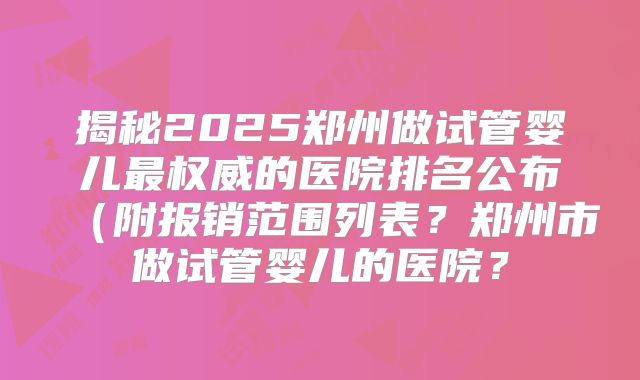 揭秘2025郑州做试管婴儿最权威的医院排名公布（附报销范围列表？郑州市做试管婴儿的医院？
