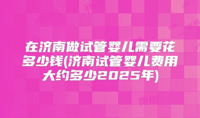 在济南做试管婴儿需要花多少钱(济南试管婴儿费用大约多少2025年)