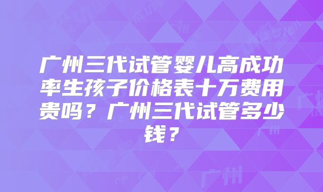 广州三代试管婴儿高成功率生孩子价格表十万费用贵吗?广州三代试管多少钱?