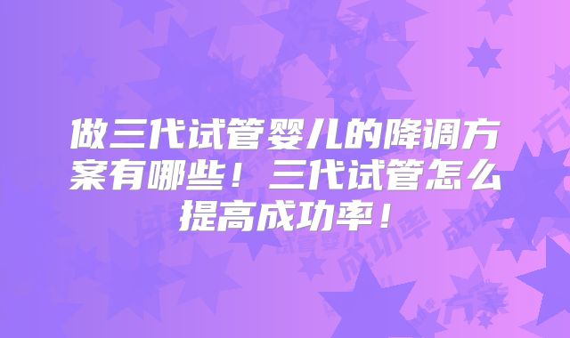 做三代试管婴儿的降调方案有哪些！三代试管怎么提高成功率！