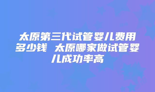 太原第三代试管婴儿费用多少钱 太原哪家做试管婴儿成功率高