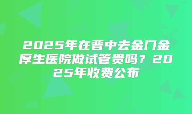 2025年在晋中去金门金厚生医院做试管贵吗？2025年收费公布