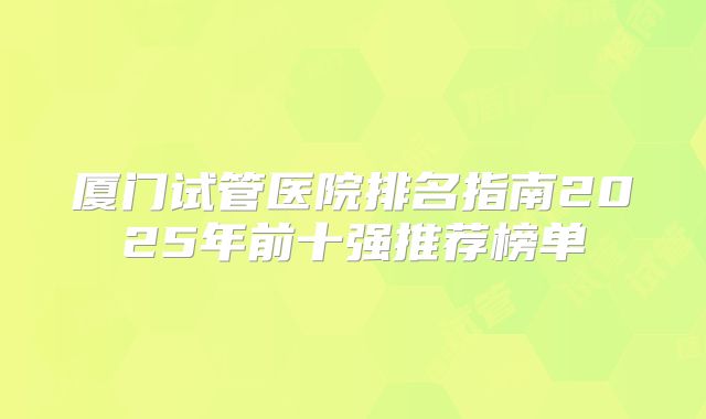厦门试管医院排名指南2025年前十强推荐榜单