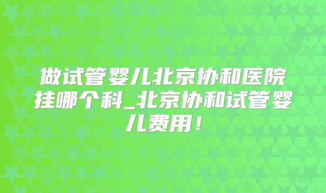 做试管婴儿北京协和医院挂哪个科_北京协和试管婴儿费用!
