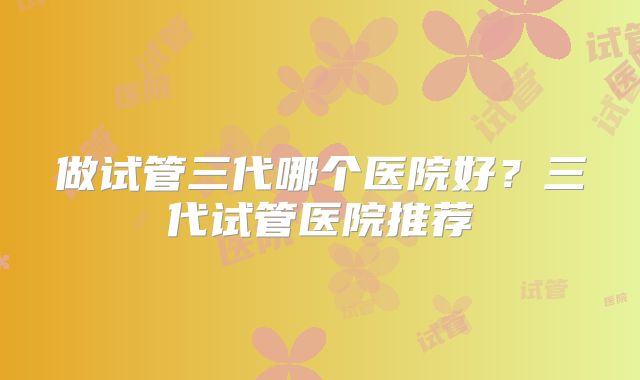 做试管三代哪个医院好？三代试管医院推荐