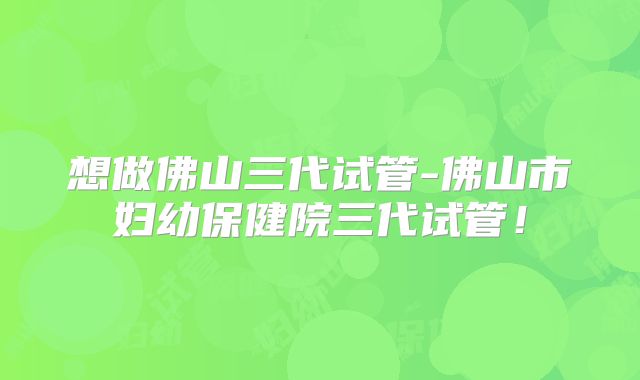 想做佛山三代试管-佛山市妇幼保健院三代试管！