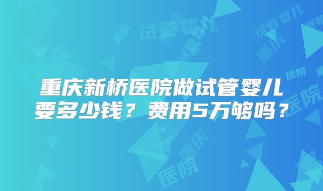 重庆新桥医院做试管婴儿要多少钱？费用5万够吗？