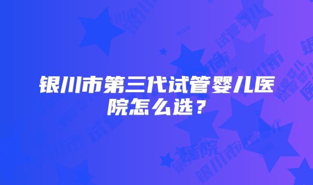 银川市第三代试管婴儿医院怎么选？
