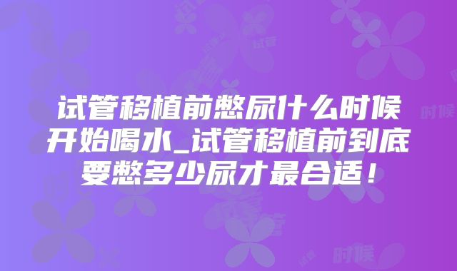 试管移植前憋尿什么时候开始喝水_试管移植前到底要憋多少尿才最合适！